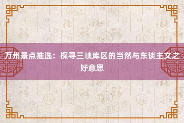 万州景点推选：探寻三峡库区的当然与东谈主文之好意思